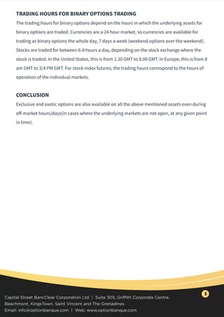 TRADING HOURS FOR BINARY OPTIONS TRADING
The trading hours for binary options depend on the hours in which the underlying assets for
binary options are traded. Currencies are a 24 hour market, so currencies are available for
trading as binary options the whole day, 7 days a week (weekend options over the weekend).
Stocks are traded for between 6-8 hours a day, depending on the stock exchange where the
stock is traded. In the United States, this is from 1.30 GMT to 8.00 GMT. In Europe, this is from 8
am GMT to 3/4 PM GMT. For stock index futures, the trading hours correspond to the hours of
operation of the individual markets.
CONCLUSION
Exclusive and exotic options are also available on all the above mentioned assets even during
oﬀ-market hours/days(in cases where the underlying markets are not open, at any given point
in time).
Capital Street BancClear Corporation Ltd | Suite 305, Griffith Corporate Centre,
Beachmont, KingsTown, Saint Vincent and The Grenadines
Email: info@optionbanque.com | Web: www.optionbanque.com
3
 