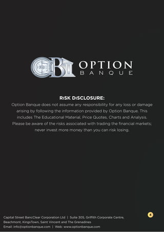 RISK DISCLOSURE:
Option Banque does not assume any responsibility for any loss or damage
arising by following the information provided by Option Banque. This
includes The Educational Material, Price Quotes, Charts and Analysis.
Please be aware of the risks associated with trading the ﬁnancial markets;
never invest more money than you can risk losing.
Capital Street BancClear Corporation Ltd | Suite 305, Griffith Corporate Centre,
Beachmont, KingsTown, Saint Vincent and The Grenadines
Email: info@optionbanque.com | Web: www.optionbanque.com
4
 