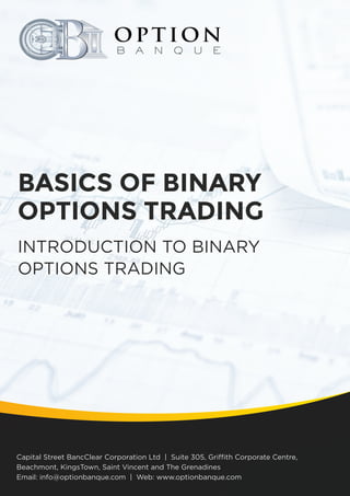 Option Banque Training Series Vol. 1
BASICS OF BINARY
OPTIONS TRADING
INTRODUCTION TO BINARY
OPTIONS TRADING
Capital Street BancClear Corporation Ltd | Suite 305, Griffith Corporate Centre,
Beachmont, KingsTown, Saint Vincent and The Grenadines
Email: info@optionbanque.com | Web: www.optionbanque.com
 