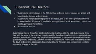 Supernatural Horrors
● Supernatural horrors begun in the 19th century and were mainly focused on ghosts and
hauntings by demons and monsters.
● Supernatural horrors became popular in the 1960s, one of the first supernatural horrors
included the film ‘13 ghosts’, it involved a young girl which is still a common convention of
most supernatural horror films.
● Supernatural horrors
Supernatural-Horror films often combine elements of religion into the plot. Supernatural films
deal with the some of the unknown questions of life; therefore, they tend to incorporate religious
elements into the plot. Since they emphasize the unknown, Supernatural films are considered
quite suspenseful and scary. Common themes in Supernatural-Horror films include the afterlife,
the devil, and demonic possession. Supernatural horror films can also contain more vivid and
gruesome violence in the plot.
 