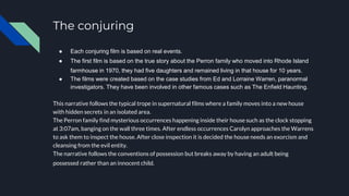 The conjuring
● Each conjuring film is based on real events.
● The first film is based on the true story about the Perron family who moved into Rhode Island
farmhouse in 1970, they had five daughters and remained living in that house for 10 years.
● The films were created based on the case studies from Ed and Lorraine Warren, paranormal
investigators. They have been involved in other famous cases such as The Enfield Haunting.
This narrative follows the typical trope in supernatural films where a family moves into a new house
with hidden secrets in an isolated area.
The Perron family find mysterious occurrences happening inside their house such as the clock stopping
at 3:07am, banging on the wall three times. After endless occurrences Carolyn approaches the Warrens
to ask them to inspect the house. After close inspection it is decided the house needs an exorcism and
cleansing from the evil entity.
The narrative follows the conventions of possession but breaks away by having an adult being
possessed rather than an innocent child.
 
