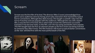 Scream
Scream was the first film of its kind. The director (Wes Craven) acknowledged how
genre-savvy audiences were by having actors play characters that mocked the typical
horror conventions. Although they died anyway, this bought a comedic value into the
horror franchise and was popular with the audiences. Although this was still a slasher
film, it was the first of its kind, this is what made scream the well known successful
franchise it has become today. In this film, over the top acting and deaths were popular.
This film bought back the fear of unknown people as the first victim was being watched
by someone they didn’t know. This film however still stuck to typical slasher conventions
as the ‘slut’ still died first with the most painful death of the film.
 