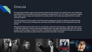Dracula
Dracula featured Bela Lugosi as the typical vampire of this decade. His costume was very traditional
and followed the conventions that were created by the literature in the 19th century. He wore a typical
black cape, tuxedo, fangs and featured the sucking motion commonly associated with the vampire
and lots of blood.
This film featured common gothic sound and eerie background noises to make the audience tense
and scared. The sound of howling was commonly used within this film as the audiences know that
wolves
Although Dracula was the first horror to incorporate sound into its production, it also had much more
to offer the audience, it featured the typical setting which was again described within the 19th century
novels, this was castle's, woods and mists. This kept the audience interested in the film as it was the
first time they were able to picture what it would have been like in the past.
 