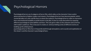 Psychological Horrors
Psychological horrors are A subgenre of horror film, which relies on the character's fears and/or
abnormal psyche to frighten readers and viewers. Psychological horrors have become popular within
recend decades as it uses real life fears to attack the audience. Psychological horror relies on characters
fears and emotional instability to build tension in the plot. It aims to create discomfort by exposing
different psychological vulnerabilities and fears. This sub-genre relies on the unknown and so thrives
with modern audiences. This is because it creates an ominous feeling as lots of different events are
building up the whole picture.
psychological horror films fear is frequently built through atmosphere, eerie sounds and exploitation of
the viewer's and the character's psychological fears.
 