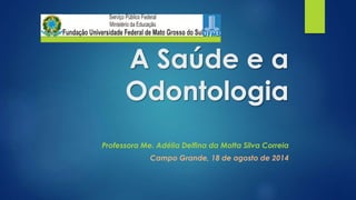 A Saúde e a 
Odontologia 
Professora Me. Adélia Delfina da Motta Silva Correia 
Campo Grande, 18 de agosto de 2014 
 