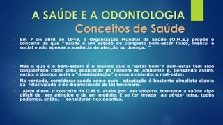 A SAÚDE E A ODONTOLOGIA 
Conceitos de Saúde 
 Em 7 de abril de 1948, a Organização Mundial da Saúde (O.M.S.) propôs o 
conceito de que “‘saúde é um estado de completo bem-estar físico, mental e 
social e não apenas a ausência de afecção ou doença.’ ” 
 Mas o que é o bem-estar? É o mesmo que o “estar bem”? Bem-estar tem sido 
considerado como uma adaptação do homem ao ambiente e, pensando assim, 
então, a doença seria a “desadaptação” a esse ambiente, o mal-estar. 
 Na verdade, considerar saúde como pura adaptação é bastante simplista diante 
da relatividade e da dinamicidade de tal fenômeno. 
 Além disso, o conceito da O.M.S. acaba por ser utópico, tornando a saúde algo 
difícil de ser atingido e de ser medido. E se for levado ao pé-da- letra, todos 
podemos, então, considerar-nos doentes. 
 