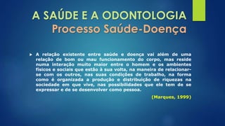A SAÚDE E A ODONTOLOGIA 
Processo Saúde-Doença 
 A relação existente entre saúde e doença vai além de uma 
relação de bom ou mau funcionamento do corpo, mas reside 
numa interação muito maior entre o homem e os ambientes 
físicos e sociais que estão à sua volta, na maneira de relacionar-se 
com os outros, nas suas condições de trabalho, na forma 
como é organizada a produção e distribuição de riquezas na 
sociedade em que vive, nas possibilidades que ele tem de se 
expressar e de se desenvolver como pessoa. 
(Marques, 1999) 
 