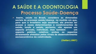 A SAÚDE E A ODONTOLOGIA 
Processo Saúde-Doença 
Assim, saúde no Brasil, considera as dimensões 
sociais do processo saúde/doença na medida em que, 
para que o brasileiro seja saudável, ele precisa ter 
acesso a esses determinantes e condicionantes da 
saúde, tendo a saúde, portanto, não apenas um 
aspecto privado, individual, mas também um 
aspecto público, coletivo; ambos os aspectos 
diretamente afetados pelos níveis de desenvolvimento 
socioeconômico da coletividade. 
(Dallari,1987) 
 