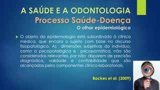 A SAÚDE E A ODONTOLOGIA 
Processo Saúde-Doença 
O olhar epidemiológico 
 O objeto da epidemiologia está subordinado à clínica 
médica, que encara o sujeito com base no discurso 
fisiopatológico. As dimensões subjetivas do indivíduo, 
como a psicopatológica e psicossomática, não são 
consideradas relevantes, por não disporem de precisão 
diagnóstica, validade e confiabilidade que são 
alcançadas pelos componentes clínico-laboratoriais. 
Backes et al. (2009) 
 