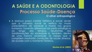 A SAÚDE E A ODONTOLOGIA 
Processo Saúde-Doença 
O olhar antropológico 
 A doença possui caráter histórico e social, sendo 
que a natureza social se verifica no modo 
característico de adoecer e morrer nos grupos 
humanos, havendo diferenças nos perfis patológicos 
ao longo dos tempos, resultantes das 
transformações da sociedade e, também, dentro 
de uma mesma sociedade, as classes que a 
compõem mostrarão condições de saúde diversas, 
de acordo com o momento histórico. 
Backes et al. (2009) 
 