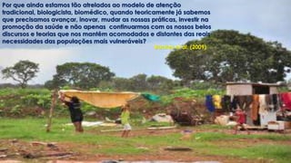 Por que ainda estamos tão atrelados ao modelo de atenção 
tradicional, biologicista, biomédico, quando teoricamente já sabemos 
que precisamos avançar, inovar, mudar as nossas práticas, investir na 
promoção da saúde e não apenas continuarmos com os nossos belos 
discursos e teorias que nos mantêm acomodados e distantes das reais 
necessidades das populações mais vulneráveis? 
Backes et al. (2009) 
 