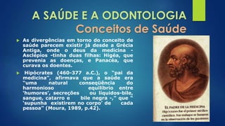 A SAÚDE E A ODONTOLOGIA 
Conceitos de Saúde 
 As divergências em torno do conceito de 
saúde parecem existir já desde a Grécia 
Antiga, onde o deus da medicina - 
Asclépios -tinha duas filhas: Higéa, que 
prevenia as doenças, e Panacéa, que 
curava os doentes. 
 Hipócrates (460-377 a.C.), o “pai da 
medicina”, afirmava que a saúde era 
“uma natural conseqüência do 
harmonioso equilíbrio entre 
‘humores’, secreções ou líquidos-bile, 
sangue, catarro e bile negra -,” que “ 
‘supunha existirem no corpo’ de cada 
pessoa” (Moura, 1989, p.42). 
 