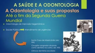 A SAÚDE E A ODONTOLOGIA 
A Odontologia e suas propostas 
Até o fim da Segunda Guerra 
Mundial 
 Odontologia de mercado hegemônica; 
 Saúde Pública Atendimento de urgências 
Santa Casa de Misericórdia (séc 
XIX) 
Cirurgião sangrador atuando 
como dentista na corte ( séc XIX) 
Clínicas dentárias escolares 
 