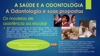 A SAÚDE E A ODONTOLOGIA 
A Odontologia e suas propostas 
Os modelos de 
assistência ao escolar 
 SESP- Serviço Especial de Saúde Pública (1942)- Acordo 
de cooperação técnica entre Brasil e EUA para 
atuação em áreas estratégicas- exploração da 
borracha (AM), minérios (MG). A assistência a saúde 
surgiu como forma de aliviar tensões sociais (conter o 
avanço do comunismo); 
Saúde Bucal- 1a. Prática programática: 
Sistema Incremental 
Odontologia Sanitária 
“Prática residual (baixa cobertura e impacto 
epidemiológico), secundária (alternativa 
assistencial estatal para pobres e carentes 
dos grupos prioritários) e complementar, que 
foi incorporada e reproduzida como 
adequada e socialmente útil” (Narvai ,1994) 
 