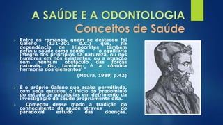 A SAÚDE E A ODONTOLOGIA 
Conceitos de Saúde 
 Entre os romanos, quem se destacou foi 
Galeno (131-201 d.C.) que, na 
dependência de Hipócrates também 
definiu saúde como sendo “ ‘o equilíbrio 
íntegro dos princípios da natureza, ou dos 
humores em nós existentes, ou a atuação 
sem nenhum obstáculo das forças 
naturais. Ou, também: é a cômoda 
harmonia dos elementos’ ” 
(Moura, 1989, p.42) 
 É o próprio Galeno que acaba permitindo, 
com seus estudos, o início do predomínio 
do estudo de patologias em detrimento da 
investigação da saúde propriamente dita. 
 Começou desse modo a tradição do 
conhecimento da saúde através do 
paradoxal estudo das doenças. 
 
