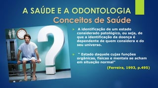 A SAÚDE E A ODONTOLOGIA 
Conceitos de Saúde 
 A identificação de um estado 
considerado patológico, ou seja, de 
que a identificação da doença é 
dependente de quem considera e do 
seu universo. 
 “ Estado daquele cujas funções 
orgânicas, físicas e mentais se acham 
em situação normal” 
(Ferreira, 1993, p.495) 
 