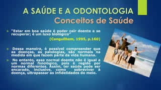 A SAÚDE E A ODONTOLOGIA 
Conceitos de Saúde 
 “Estar em boa saúde é poder cair doente e se 
recuperar; é um luxo biológico” 
(Canguilhem, 1995, p.160) 
 Dessa maneira, é possível compreender que 
as doenças, as patologias, são normais na 
medida em que fazem parte da vida humana. 
 No entanto, esse normal doente não é igual a 
um normal fisiológico, pois é regido por 
normas diferentes. Assim, ter saúde pode ser 
encarado, inclusive, como sobreviver à 
doença, ultrapassar as infidelidades do meio. 
 