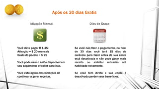 Após os 30 dias Gratis
Ativação Mensal Días de Graça
Você deve pagar R $ 45:
Ativação = $ 20 mensais
Custo do pacote = $ 25
Você pode usar o saldo disponível em
seu pagamento e-wallet para isso.
Você está agora em condições de
continuar a gerar receitas.
Se você não fizer o pagamento, no final
de 30 dias você terá 15 dias de
carência para fazer antes de sua conta
está desativada e não pode gerar mais
receita ou solicitar retiradas até
habilitado novamente.
Se você tem direto e sua conta é
desativada perder seus benefícios.
 