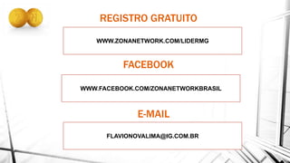 WWW.ZONANETWORK.COM/LIDERMG
REGISTRO GRATUITO
WWW.FACEBOOK.COM/ZONANETWORKBRASIL
FLAVIONOVALIMA@IG.COM.BR
FACEBOOK
E-MAIL
 