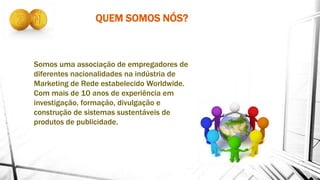 QUEM SOMOS NÓS?
Somos uma associação de empregadores de
diferentes nacionalidades na indústria de
Marketing de Rede estabelecido Worldwide.
Com mais de 10 anos de experiência em
investigação, formação, divulgação e
construção de sistemas sustentáveis ​​de
produtos de publicidade.
 