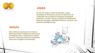 MISSÃO
VISÃO
Em um ano atingir o milhão de membros, usando
estratégias de marketing e usando uma plataforma de
computador que se adapta às mudanças tecnológicas.
tornando-se o melhor veículo na indústria de Marketing de
Rede para conseguir a liberdade financeira e, portanto, uma
excelente qualidade de vida.
Como líderes de associação no mundo do
Marketing de Rede, implementar ferramentas
tecnológicas sérias e confiáveis ​​para nossos
parceiros. O que lhes permite ser competente
nesta nova era digital e da informação.
 