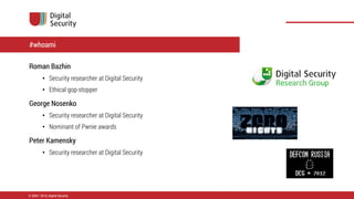 Roman Bazhin
• Security researcher at Digital Security
• Ethical gop-stopper
George Nosenko
• Security researcher at Digital Security
• Nominant of Pwnie awards
Peter Kamensky
• Security researcher at Digital Security
© 2002—2014, Digital Security
#whoami
 