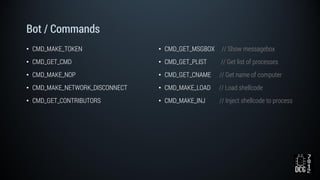Bot / Commands
• CMD_MAKE_TOKEN
• CMD_GET_CMD
• CMD_MAKE_NOP
• CMD_MAKE_NETWORK_DISCONNECT
• CMD_GET_CONTRIBUTORS
• CMD_GET_MSGBOX // Show messagebox
• CMD_GET_PLIST // Get list of processes
• CMD_GET_CNAME // Get name of computer
• CMD_MAKE_LOAD // Load shellcode
• CMD_MAKE_INJ // Inject shellcode to process
 