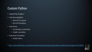Custom Python
• Inspired by Dropbox *
• Anti-Decompilation
• Bytecode Encryption
• Bytcode Remapping
• Anti-Dump
• PyCodeObject modification
• Disable marshalling
• Execution Prevention
• Disable PyRun…
* http://www.slideshare.net/extremecoders/reversing-obfuscated-python-applications-dropbox-38138420
 