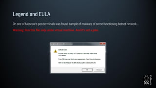 Legend and EULA
On one of Moscow's pos-terminals was found sample of malware of some functioning botnet network...
Warning: Run this file only under virtual machine. And it's not a joke.
 