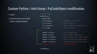 Custom Python / Anti-Dump / PyCodeObject modification
• code.h
• It prevents the use of other
Python implementation
/* Bytecode object */
typedef struct {
PyObject_HEAD
int co_argcount; /* #arguments, except *args */
int co_nlocals; /* #local variables */
int co_stacksize; /* #entries needed for evaluation stack */
int co_flags; /* CO_..., see below */
…
PyObject *co_consts; /* list (constants used) */
PyObject *co_names; /* list of strings (names used) */
PyObject *co_varnames; /* tuple of strings (local variable names) */
PyObject *co_freevars; /* tuple of strings (free variable names) */
PyObject *co_cellvars; /* tuple of strings (cell variable names) */
PyObject *co_code; /* instruction opcodes */
…
} PyCodeObject;
 