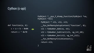 Cython (c-api)
def function(a, b):
c = a + b – 0x0A
return c ^ 0x70
PyObject *__pyx_f_4temp_function(PyObject *va,
PyObject *vb){
PyObject * vl1, vl2, vl3;
__Pyx_RefNannySetupContext("function", 0);
vl1 = PyNumber_Add(va, vb);
vl2 = PyNumber_Subtract(vl1, vg_int_10);
vl3 = PyNumber_Xor(vl2, vg_int_112);
__Pyx_RefNannyFinishContext();
return vl3;
}
 