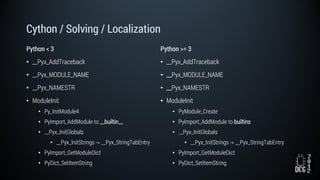 Cython / Solving / Localization
Python < 3
• __Pyx_AddTraceback
• __Pyx_MODULE_NAME
• __Pyx_NAMESTR
• ModuleInit
• Py_InitModule4
• PyImport_AddModule to __builtin__
• __Pyx_InitGlobals
• __Pyx_InitStrings -> __Pyx_StringTabEntry
• PyImport_GetModuleDict
• PyDict_SetItemString
Python >= 3
• __Pyx_AddTraceback
• __Pyx_MODULE_NAME
• __Pyx_NAMESTR
• ModuleInit
• PyModule_Create
• PyImport_AddModule to builtins
• __Pyx_InitGlobals
• __Pyx_InitStrings -> __Pyx_StringTabEntry
• PyImport_GetModuleDict
• PyDict_SetItemString
 