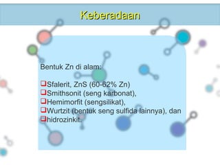 KeberadaanKeberadaan
Bentuk Zn di alam:
Sfalerit, ZnS (60-62% Zn)
Smithsonit (seng karbonat),
Hemimorfit (sengsilikat),
Wurtzit (bentuk seng sulfida lainnya), dan
hidrozinkit.
 