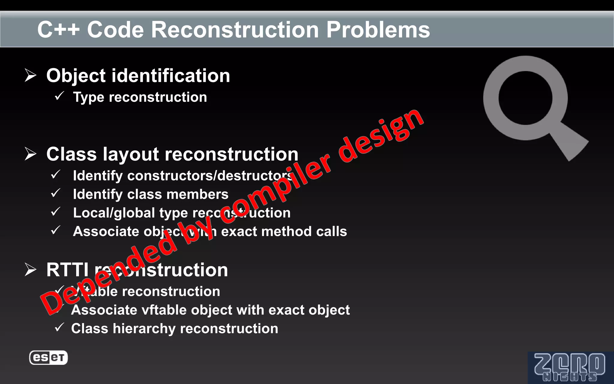 C++ Code Reconstruction Problems
 Object identification
    Type reconstruction



 Class layout reconstruction
     Identify constructors/destructors
     Identify class members
     Local/global type reconstruction
     Associate object with exact method calls

 RTTI reconstruction
    Vftable reconstruction
    Associate vftable object with exact object
    Class hierarchy reconstruction
 