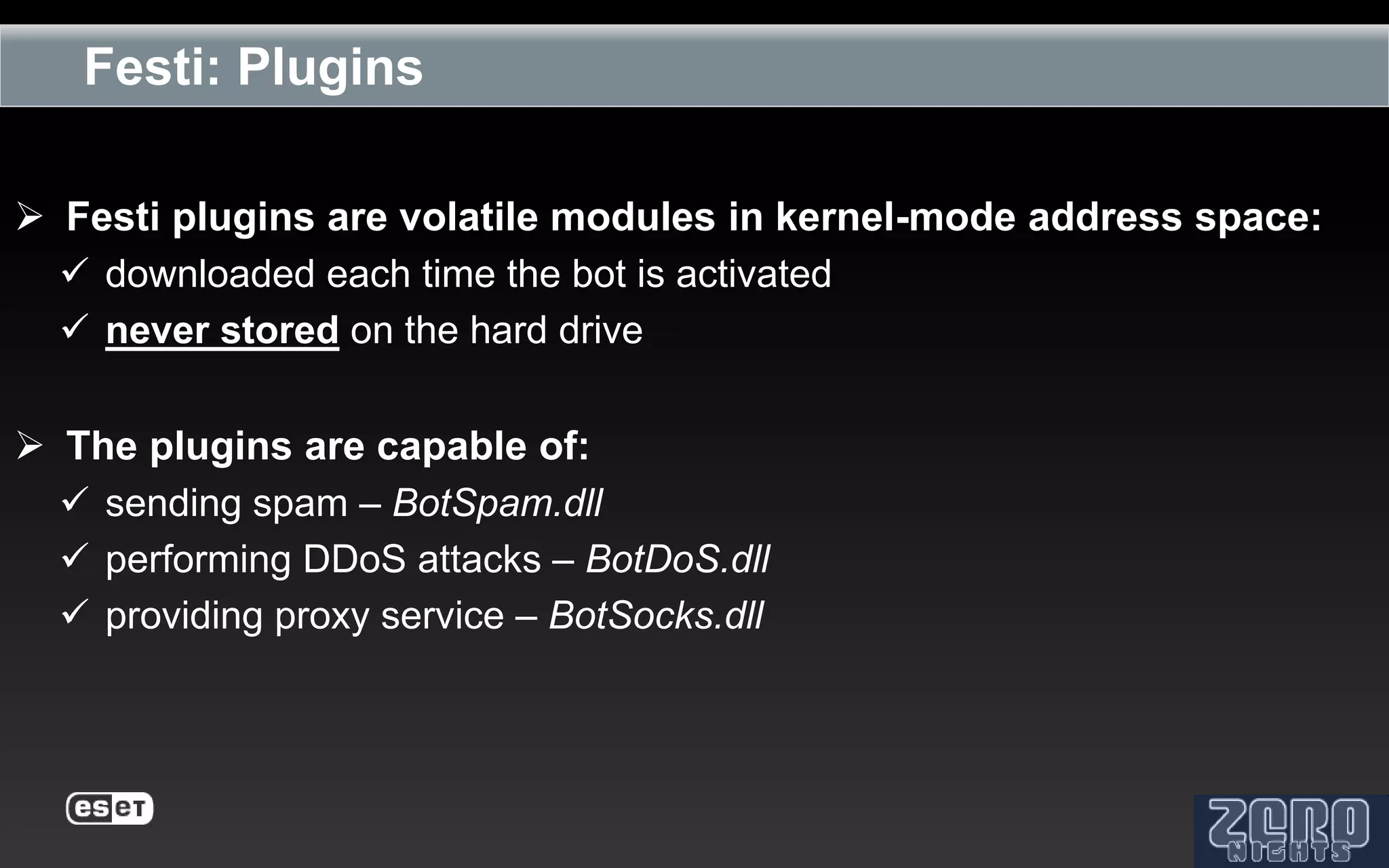 Festi: Plugins

 Festi plugins are volatile modules in kernel-mode address space:
   downloaded each time the bot is activated
   never stored on the hard drive

 The plugins are capable of:
   sending spam – BotSpam.dll
   performing DDoS attacks – BotDoS.dll
   providing proxy service – BotSocks.dll
 