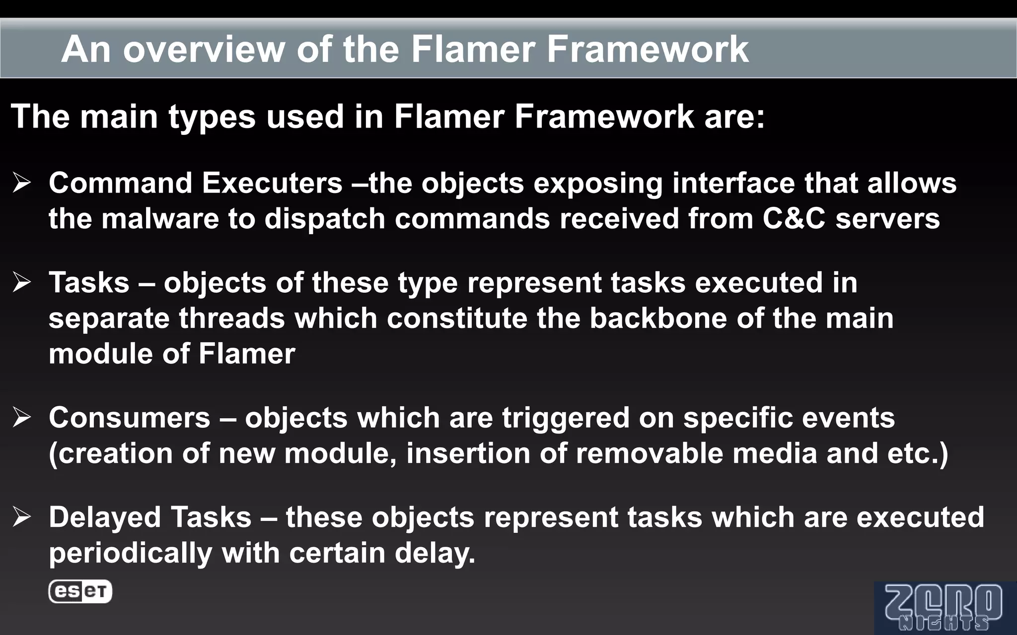 An overview of the Flamer Framework
The main types used in Flamer Framework are:
 Command Executers –the objects exposing interface that allows
  the malware to dispatch commands received from C&C servers

 Tasks – objects of these type represent tasks executed in
  separate threads which constitute the backbone of the main
  module of Flamer

 Consumers – objects which are triggered on specific events
  (creation of new module, insertion of removable media and etc.)

 Delayed Tasks – these objects represent tasks which are executed
  periodically with certain delay.
 
