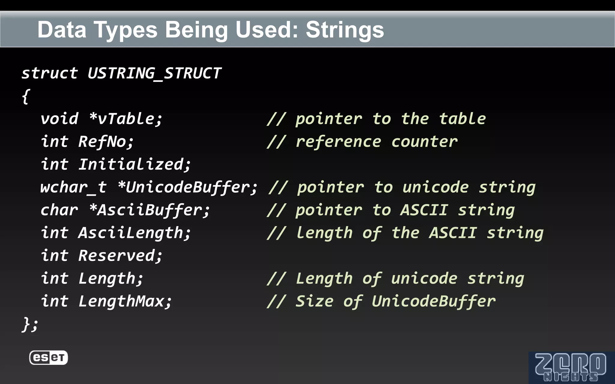 Data Types Being Used: Strings
struct USTRING_STRUCT
{
   void *vTable;             // pointer to the table
   int RefNo;                // reference counter
   int Initialized;
   wchar_t *UnicodeBuffer;   // pointer to unicode string
   char *AsciiBuffer;        // pointer to ASCII string
   int AsciiLength;          // length of the ASCII string
   int Reserved;
   int Length;               // Length of unicode string
   int LengthMax;            // Size of UnicodeBuffer
};
 