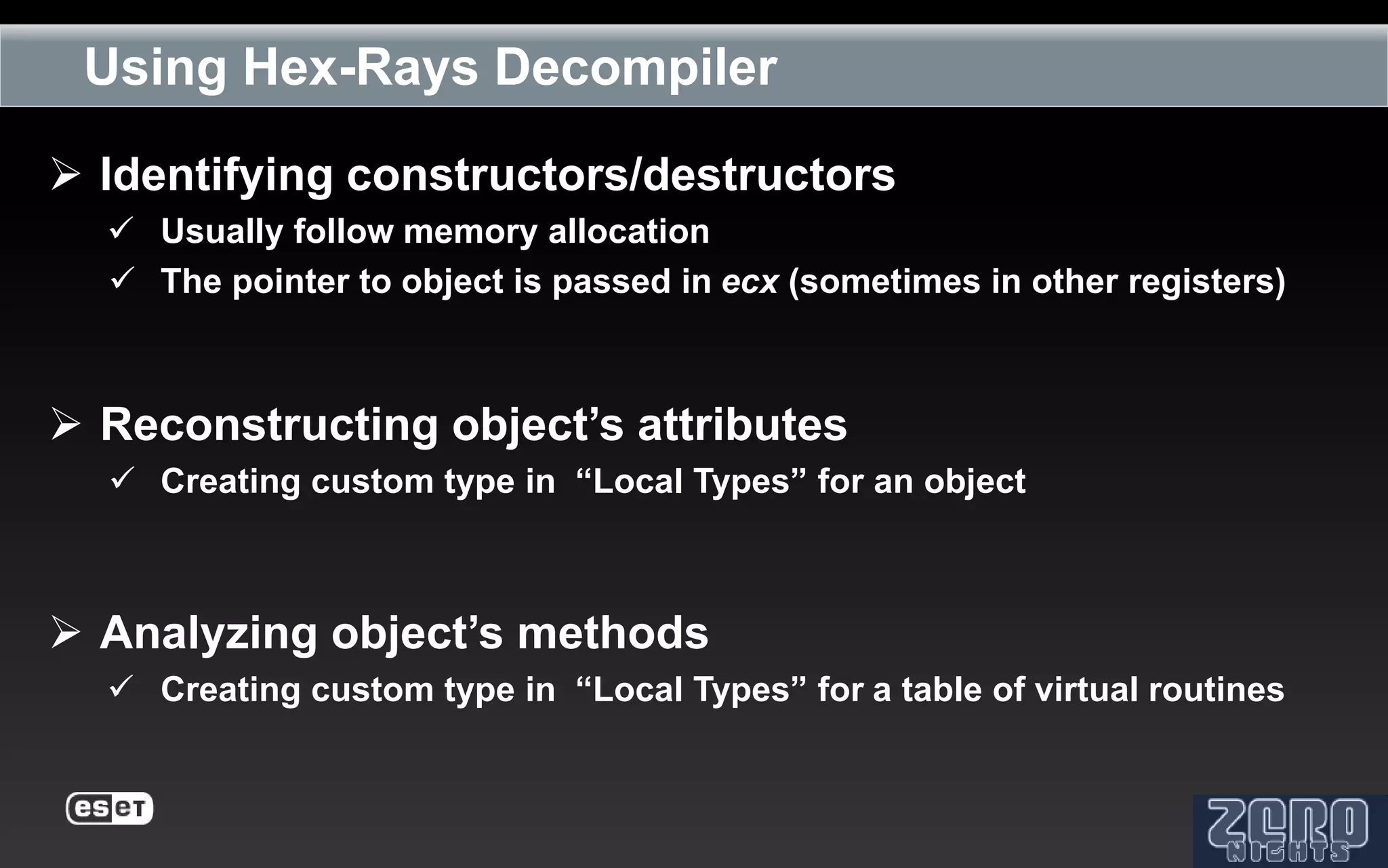 Using Hex-Rays Decompiler

 Identifying constructors/destructors
   Usually follow memory allocation
   The pointer to object is passed in ecx (sometimes in other registers)



 Reconstructing object’s attributes
   Creating custom type in “Local Types” for an object



 Analyzing object’s methods
   Creating custom type in “Local Types” for a table of virtual routines
 