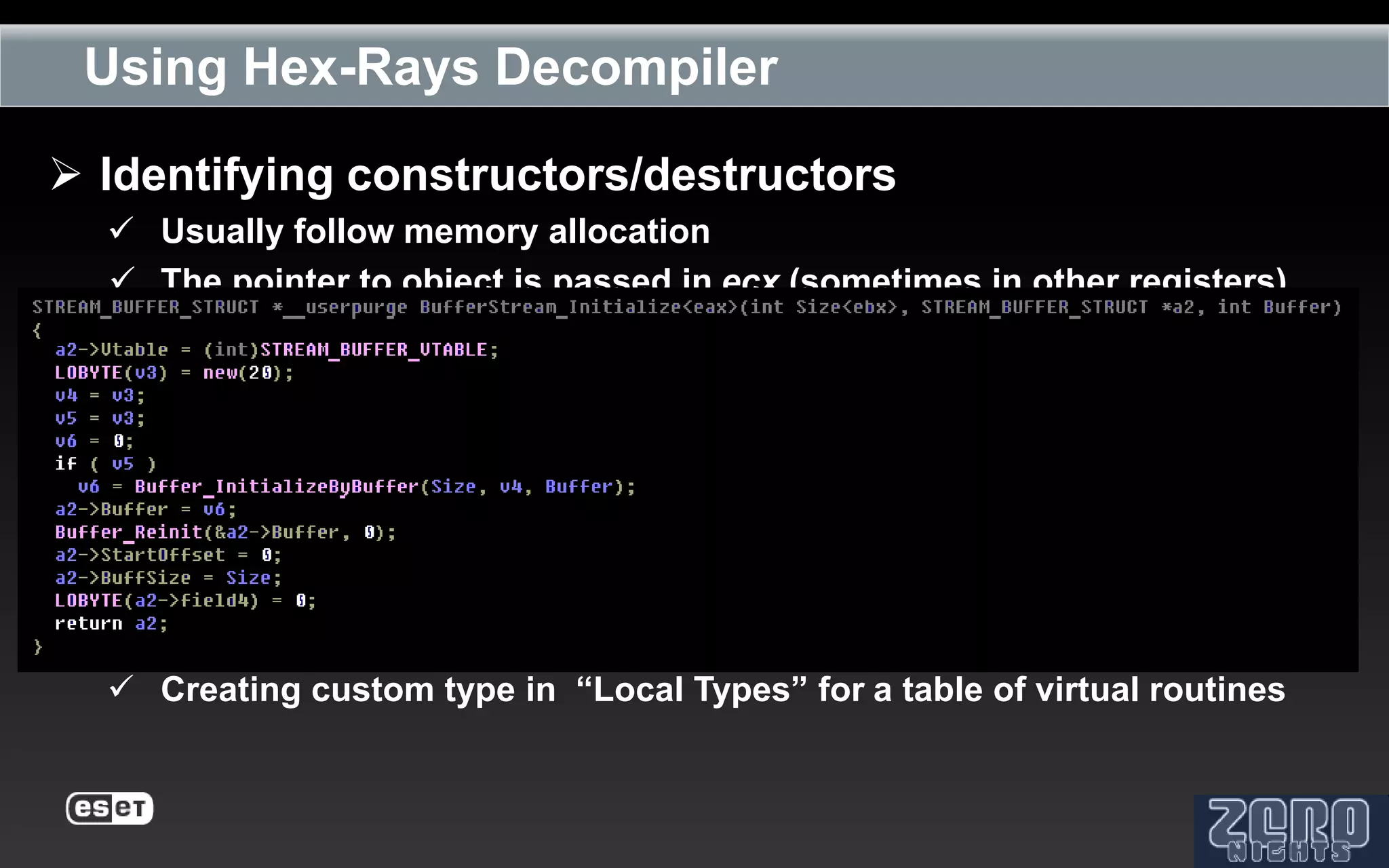 Using Hex-Rays Decompiler

 Identifying constructors/destructors
   Usually follow memory allocation
   The pointer to object is passed in ecx (sometimes in other registers)



 Reconstructing object’s attributes
   Creating custom type in “Local Types” for an object



 Analyzing object’s methods
   Creating custom type in “Local Types” for a table of virtual routines
 