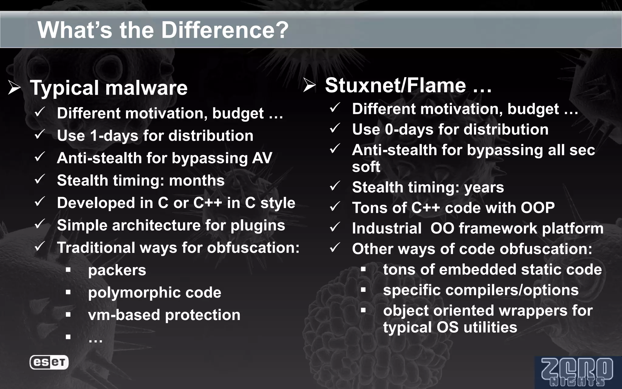 What’s the Difference?

 Typical malware                          Stuxnet/Flame …
     Different motivation, budget …         Different motivation, budget …
     Use 1-days for distribution            Use 0-days for distribution
                                             Anti-stealth for bypassing all sec
     Anti-stealth for bypassing AV
                                              soft
     Stealth timing: months                 Stealth timing: years
     Developed in C or C++ in C style       Tons of C++ code with OOP
     Simple architecture for plugins        Industrial OO framework platform
     Traditional ways for obfuscation:      Other ways of code obfuscation:
        packers                                tons of embedded static code
        polymorphic code                       specific compilers/options
        vm-based protection                    object oriented wrappers for
                                                   typical OS utilities
        …
 