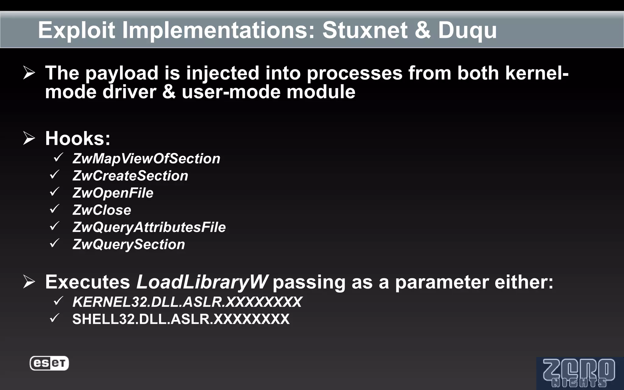 Exploit Implementations: Stuxnet & Duqu
 The payload is injected into processes from both kernel-
  mode driver & user-mode module

 Hooks:
     ZwMapViewOfSection
     ZwCreateSection
     ZwOpenFile
     ZwClose
     ZwQueryAttributesFile
     ZwQuerySection

 Executes LoadLibraryW passing as a parameter either:
   KERNEL32.DLL.ASLR.XXXXXXXX
   SHELL32.DLL.ASLR.XXXXXXXX
 