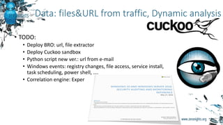 Data: files&URL from traffic, Dynamic analysis
• TODO:
• Deploy BRO: url, file extractor
• Deploy Cuckoo sandbox
• Python script new ver.: url from e-mail
• Windows events: registry changes, file access, service install,
task scheduling, power shell, ….
• Correlation engine: Exper
 