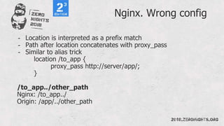 Nginx. Wrong config
- Location is interpreted as a prefix match
- Path after location concatenates with proxy_pass
- Similar to alias trick
location /to_app {
proxy_pass http://server/app/;
}
/to_app../other_path
Nginx: /to_app../
Origin: /app/../other_path
 