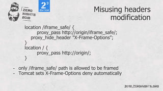 Misusing headers
modification
location /iframe_safe/ {
proxy_pass http://origin/iframe_safe/;
proxy_hide_header "X-Frame-Options";
}
location / {
proxy_pass http://origin/;
}
- only /iframe_safe/ path is allowed to be framed
- Tomcat sets X-Frame-Options deny automatically
 