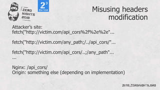 Misusing headers
modification
Attacker’s site:
fetch("http://victim.com/api_cors%2f%2e%2e"...
fetch("http://victim.com/any_path;/../api_cors/"...
fetch("http://victim.com/api_cors/..;/any_path"...
...
Nginx: /api_cors/
Origin: something else (depending on implementation)
 
