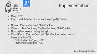 Implementation
- Only GET
- Key: Host header + unprocessed path/query
- Nginx: Cache-Control, Set-Cookie
- Varnish: No Cookies, Cache-Control, Set-Cookie
- Nuster(Haproxy): everything?
- CloudFlare: Cache-Control, Set-Cookie, extension-
based(before ?)
- /path/index.php/.jpeg - OK
- /path/index.jsp;.jpeg - OK
 