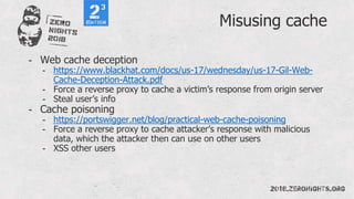 Misusing cache
- Web cache deception
- https://www.blackhat.com/docs/us-17/wednesday/us-17-Gil-Web-
Cache-Deception-Attack.pdf
- Force a reverse proxy to cache a victim’s response from origin server
- Steal user’s info
- Cache poisoning
- https://portswigger.net/blog/practical-web-cache-poisoning
- Force a reverse proxy to cache attacker’s response with malicious
data, which the attacker then can use on other users
- XSS other users
 