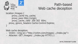 Path-based
Web cache deception
location /images {
proxy_cache my_cache;
proxy_pass http://origin;
proxy_cache_valid 200 302 60m;
proxy_ignore_headers Cache-Control Expires;
}
Web cache deception:
- Victim: <img src=”http://victim.com/images/..;/index.jsp”>
- Attacker: GET /images/..;/index.jsp HTTP/1.1
 