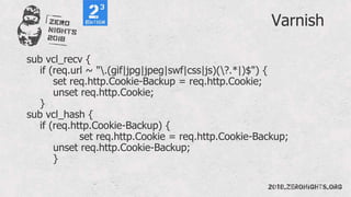 Varnish
sub vcl_recv {
if (req.url ~ ".(gif|jpg|jpeg|swf|css|js)(?.*|)$") {
set req.http.Cookie-Backup = req.http.Cookie;
unset req.http.Cookie;
}
sub vcl_hash {
if (req.http.Cookie-Backup) {
set req.http.Cookie = req.http.Cookie-Backup;
unset req.http.Cookie-Backup;
}
 