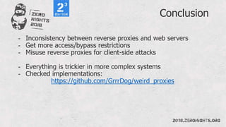 Conclusion
- Inconsistency between reverse proxies and web servers
- Get more access/bypass restrictions
- Misuse reverse proxies for client-side attacks
- Everything is trickier in more complex systems
- Checked implementations:
https://github.com/GrrrDog/weird_proxies
 